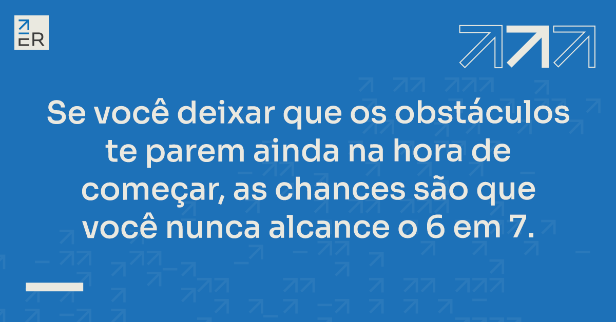 se você deixar que os obstáculos te parem ainda na hora de começar, as chances são que você nunca alcance o 6 em 7.