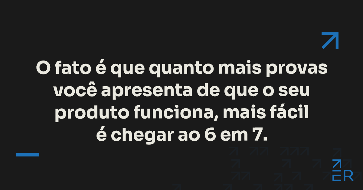 O fato é que quanto mais provas você apresenta de que o seu produto funciona, mais fácil é chegar ao 6 em 7